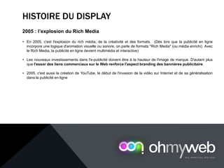 HISTOIRE DU DISPLAY
2005 : l’explosion du Rich Media
• En 2005, c'est l'explosion du rich média, de la créativité et des formats. (Dès lors que la publicité en ligne
incorpore une logique d'animation visuelle ou sonore, on parle de formats "Rich Media" (ou média enrichi). Avec
le Rich Media, la publicité en ligne devient multimédia et interactive)
• Les nouveaux investissements dans l'e-publicité doivent être à la hauteur de l'image de marque. D'autant plus
que l'essor des liens commerciaux sur le Web renforce l'aspect branding des bannières publicitaire.
• 2005, c'est aussi la création de YouTube, le début de l'invasion de la vidéo sur Internet et de sa généralisation
dans la publicité en ligne
 