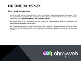 HISTOIRE DU DISPLAY
2006 : place au spectacle
• A partir de 2006, Internet est pour de plus en plus de marchés une étape essentielle dans le processus d'achat
des consommateurs au travers des comparateurs, diverses sources d'informations, ou en tant que canal de
distribution : d'où l'absolue nécessité d'être visible sur Internet.
• En conséquence de quoi les formats sont très variés et la valeur spectacle offert par une marque aux
internautes est de plus en plus importante
• Les campagnes de publicité display ont une double action dorénavant : génération de trafic et branding qui lui-
même crée du trafic via un entonnoir commercial post view, autrement dit générant du clic dans les trois jours
suivants.
 