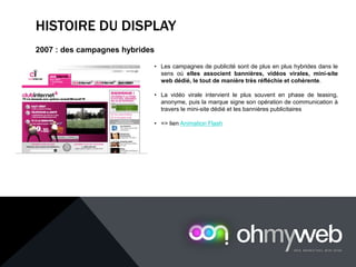 HISTOIRE DU DISPLAY
2007 : des campagnes hybrides
• Les campagnes de publicité sont de plus en plus hybrides dans le
sens où elles associent bannières, vidéos virales, mini-site
web dédié, le tout de manière très réfléchie et cohérente.
• La vidéo virale intervient le plus souvent en phase de teasing,
anonyme, puis la marque signe son opération de communication à
travers le mini-site dédié et les bannières publicitaires
• => lien Animation Flash
 