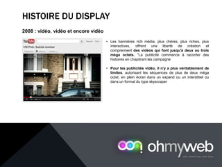 HISTOIRE DU DISPLAY
2008 : vidéo, vidéo et encore vidéo
• Les bannières rich média, plus chères, plus riches, plus
interactives, offrent une liberté de création et
comprennent des vidéos qui font jusqu'à deux ou trois
méga octets. "La publicité commence à raconter des
histoires en chapitrant les campagne
• Pour les publicités vidéo, il n'y a plus véritablement de
limites, autorisant les séquences de plus de deux méga
octet, en plein écran dans un expand ou un interstitiel ou
dans un format du type skyscraper
 