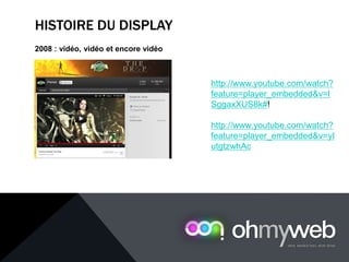 HISTOIRE DU DISPLAY
2008 : vidéo, vidéo et encore vidéo
http://www.youtube.com/watch?
feature=player_embedded&v=l
SggaxXUS8k#!
http://www.youtube.com/watch?
feature=player_embedded&v=yI
utgtzwhAc
 