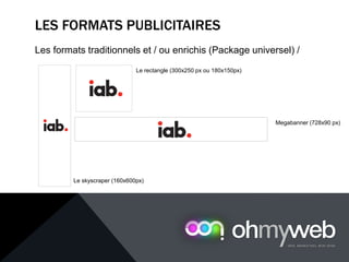 LES FORMATS PUBLICITAIRES
Les formats traditionnels et / ou enrichis (Package universel) /
Le rectangle (300x250 px ou 180x150px)
Le skyscraper (160x600px)
Megabanner (728x90 px)
 