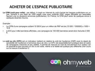 ACHETER DE L’ESPACE PUBLICITAIRE
Le CPM (coût pour mille) : par défaut, il s’agit sur Internet du coût d’achat de l’espace publicitaire sur un
site, ramené à une base de 1000 pages vues avec publicité (PAP, pages diffusées sur lesquelles
figurent une ou plusieurs annonces publicitaires). En France, le CPM peut varier de quelques euros à
quelques dizaines d’euros.
Exemple :
• Le CPM d’une campagne coûtant 10 000 € pour un million de PAP est de (10 000 / 1000000) x 1000 =
10 €
• à 20 € pour mille bannières affichées, une campagne de 100 000 bannières serait donc facturée 2 000
€.
Le coût au clic (CPC) est un indicateur mettant en relation le coût de l’audience (CMP) avec le degré de
sensibilité de l’audience à l’annonce (taux de clic). Le CPC est essentiellement pratiqué dans le cadre
de campagnes massives et peu ciblées. Il permet de mesurer le coût de recrutement d’un visiteur car
on assimile le plus souvent un clic à une visite, même si la réalité est quelque peu différente (Voir cours
sur la mesure d’audience !!)
 
