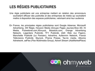 LES RÉGIES PUBLICITAIRES
Une régie publicitaire est une entreprise mettant en relation des annonceurs
souhaitant diffuser des publicités et des entreprises de média qui souhaitent
mettre à disposition des espaces publicitaires, valorisant ainsi leur audience
En France, les principales régies publicitaires sont Google Adsense, Microsoft
Advertising, 3W Régie, Horyzon Media (Groupe Pages Jaunes),Nice AD, Hi
Media, Pubwebnet.com,Xtra-pub, Boostclic.com, Orange Advertising
Network, Lagardere Publicité, TF1 Publicité, Zefir Web (Le Figaro),
Manchette Publicité (Le Parisien), Adverline, Aufeminin Network, France
Télévisions Publicité, Skyrock, Prisma Presse, Tac-tic media, Allocine
Adnetwork, adFlex (Flex Multimedia Group), Advert Stream (AdsMarketPlace)
 