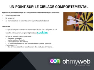 UN POINT SUR LE CIBLAGE COMPORTEMENTAL
Il permet de prendre en compte le « comportement » de l’internaute pour le toucher :
• N’importe où sur le Net
• En temps réel
• Au moment où il est en recherche active ou proche de l’acte d’achat
Le principe
Il s’agit de comparer l’activité d’un internaute lors de son surf à des profils de surf
recueillis antérieurement, en général grâce à des cookies.
Le type de données que l’on peut utiliser…
• Les pages consultées
• Les transactions effectuées
• Les requêtes dans des moteurs
• Le comportement vis-à-vis des pubs visualisées (clics par catégories
d’annonceurs,…)
• Des données déclaratives recueillies dans des profils, des formulaires…
 