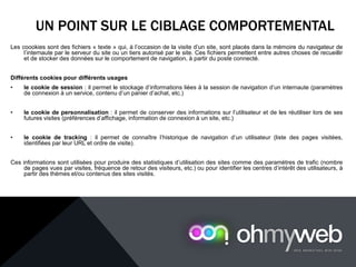 UN POINT SUR LE CIBLAGE COMPORTEMENTAL
Les coookies sont des fichiers « texte » qui, à l’occasion de la visite d’un site, sont placés dans la mémoire du navigateur de
l’internaute par le serveur du site ou un tiers autorisé par le site. Ces fichiers permettent entre autres choses de recueillir
et de stocker des données sur le comportement de navigation, à partir du poste connecté.
Différents cookies pour différents usages
• le cookie de session : il permet le stockage d’informations liées à la session de navigation d’un internaute (paramètres
de connexion à un service, contenu d’un panier d’achat, etc.)
• le cookie de personnalisation : il permet de conserver des informations sur l’utilisateur et de les réutiliser lors de ses
futures visites (préférences d’affichage, information de connexion à un site, etc.)
• le cookie de tracking : il permet de connaître l’historique de navigation d’un utilisateur (liste des pages visitées,
identifiées par leur URL et ordre de visite).
Ces informations sont utilisées pour produire des statistiques d’utilisation des sites comme des paramètres de trafic (nombre
de pages vues par visites, fréquence de retour des visiteurs, etc.) ou pour identifier les centres d’intérêt des utilisateurs, à
partir des thèmes et/ou contenus des sites visités.
 