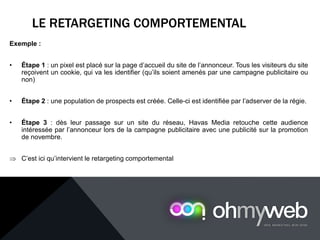 LE RETARGETING COMPORTEMENTAL
Exemple :
• Étape 1 : un pixel est placé sur la page d’accueil du site de l’annonceur. Tous les visiteurs du site
reçoivent un cookie, qui va les identifier (qu’ils soient amenés par une campagne publicitaire ou
non)
• Étape 2 : une population de prospects est créée. Celle-ci est identifiée par l’adserver de la régie.
• Étape 3 : dès leur passage sur un site du réseau, Havas Media retouche cette audience
intéressée par l’annonceur lors de la campagne publicitaire avec une publicité sur la promotion
de novembre.
⇒ C’est ici qu’intervient le retargeting comportemental
 