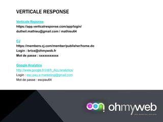 VERTICALE RESPONSE
Verticale Reponse
https://app.verticalresponse.com/app/login/
dutheil.mathieu@gmail.com / mathieu64
CJ
https://members.cj.com/member/publisher/home.do
Login : brice@ohmyweb.fr
Mot de passe : xxxxxxxxxxx
Google Analytics
http://www.google.fr/intl/fr_ALL/analytics/
Login : esc.pau.e.marketing@gmail.com
Mot de passe : escpau64
 