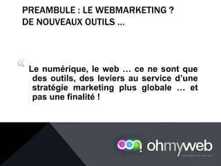 PREAMBULE : LE WEBMARKETING ?
DE NOUVEAUX OUTILS …
Le numérique, le web … ce ne sont que
des outils, des leviers au service d’une
stratégie marketing plus globale … et
pas une finalité !
‘‘
 