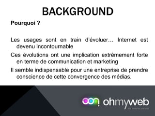 Pourquoi ?
Les usages sont en train d’évoluer… Internet est
devenu incontournable
Ces évolutions ont une implication extrêmement forte
en terme de communication et marketing
Il semble indispensable pour une entreprise de prendre
conscience de cette convergence des médias.
BACKGROUND
 