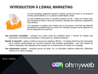 L’e-mail marketing, également appelé e-mailing, permet d’envoyer un ou plusieurs
e-mails personnalisés à un ou plusieurs destinataires ciblés.
L’e-mail marketing est ainsi un excellent créateur de lien : entrer en contact avec
ses prospects et clients, mieux les connaître, anticiper leurs attentes et répondre à
leurs besoins
Une campagne e-mailing n’est réussie que si l’annonceur s’est fixé des objectifs
quantitatifs et qualitatifs clairs en amont en s’efforçant toujours de les atteindre ou
de s’en approcher au maximum.
INTRODUCTION À L’EMAIL MARKETING
Chapitre 1 : Introduction à la Web analytique
Une économie immédiate : comparé aux autres outils de marketing direct, il permet de réaliser des
économies sur les frais de composition, d’impression ou d’affranchissement...
Rapide et interactif : rapide à mettre en œuvre et à déployer efficace : l’e-mailing séduit tous les internautes
par la relation personnalisée qu’il permet d’instaurer des résultats quantifiables : seul outil capable de
mettre à disposition des statistiques très précises sur la performance et l’impact d’un message
Une optimisation accrue : l’emailing permet de tester, sur un échantillon aléatoire déterminé, différentes
versions d’un même message
Source : Cabestan
 