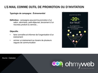 Typologie de campagne : Évènementiel
Définition : campagne assurant la promotion d’un
salon, séminaire, petit-déjeuner, lancement d’un
nouveau produit ou service...
Objectifs :
• faire connaître et informer de l’organisation d’un
évènement
• animer un évènement au travers de plusieurs
vagues de communication
L’E-MAIL COMME OUTIL DE PROMOTION OU D’INVITATION
Chapitre 1 : Introduction à la Web analytique
Source : Cabestan
 