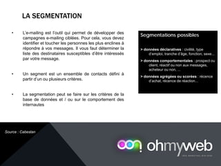 LA SEGMENTATION
Chapitre 1 : Introduction à la Web analytique
• L’e-mailing est l’outil qui permet de développer des
campagnes e-mailing ciblées. Pour cela, vous devez
identifier et toucher les personnes les plus enclines à
répondre à vos messages. Il vous faut déterminer la
liste des destinataires susceptibles d’être intéressés
par votre message.
• Un segment est un ensemble de contacts défini à
partir d’un ou plusieurs critères.
• La segmentation peut se faire sur les critères de la
base de données et / ou sur le comportement des
internautes
Segmentations possibles
> données déclaratives : civilité, type
d’emploi, tranche d’âge, fonction, sexe...
> données comportementales : prospect ou
client, réactif ou non aux messages,
acheteur ou non, ...
> données agrégées ou scorées : récence
d’achat, récence de réaction...
Source : Cabestan
 