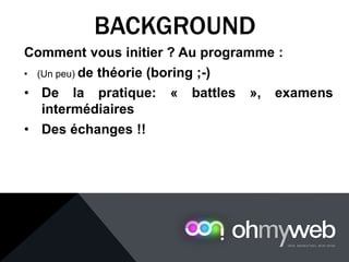 Comment vous initier ? Au programme :
• (Un peu) de théorie (boring ;-)
• De la pratique: « battles », examens
intermédiaires
• Des échanges !!
BACKGROUND
 