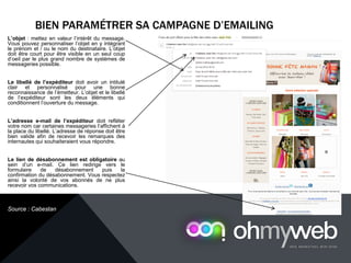 BIEN PARAMÉTRER SA CAMPAGNE D’EMAILING
Chapitre 1 : Introduction à la Web analytique
L’objet : mettez en valeur l’intérêt du message.
Vous pouvez personnaliser l’objet en y intégrant
le prénom et / ou le nom du destinataire. L’objet
doit être court pour être visible en un seul coup
d’oeil par le plus grand nombre de systèmes de
messageries possible.
Le libellé de l’expéditeur doit avoir un intitulé
clair et personnalisé pour une bonne
reconnaissance de l’émetteur. L’objet et le libellé
de l’expéditeur sont les deux éléments qui
conditionnent l’ouverture du message.
L’adresse e-mail de l’expéditeur doit refléter
votre nom car certaines messageries l‘affichent à
la place du libellé. L’adresse de réponse doit être
bien valide afin de recevoir les remarques des
internautes qui souhaiteraient vous répondre.
Le lien de désabonnement est obligatoire au
sein d’un e-mail. Ce lien redirige vers le
formulaire de désabonnement puis la
confirmation du désabonnement. Vous respectez
ainsi la volonté de vos abonnés de ne plus
recevoir vos communications.
Source : Cabestan
 