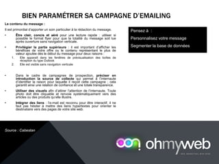 BIEN PARAMÉTRER SA CAMPAGNE D’EMAILING
Chapitre 1 : Introduction à la Web analytique
Le contenu du message :
Il est primordial d’apporter un soin particulier à la rédaction du message.
• Être clair, concis et aéré pour une lecture rapide : utiliser si
possible le format flyer pour que la totalité du message soit lue
après ouverture sans navigation verticale.
• Privilégier la partie supérieure : il est important d’afficher les
bénéfices de votre offre ou le contenu représentant le plus de
valeur ajoutée dès le début du message pour deux raisons :
1. Elle apparaît dans les fenêtres de prévisualisation des boîtes de
réception du type Outlook
2. Elle est visible sans navigation verticale
• Dans le cadre de campagnes de prospection, préciser en
introduction la source de collecte qui permet à l’internaute
d’identifier la raison pour laquelle il reçoit cette campagne ; cela
garantit ainsi une relation de confiance et une totale transparence.
• Utiliser des visuels afin d’attirer l’attention de l’internaute. Toute
photo doit être cliquable et renvoie systématiquement vers des
articles ou des produits qu’elle illustre.
• Intégrer des liens : l’e-mail est reconnu pour être interactif, il ne
faut pas hésiter à mettre des liens hypertextes pour orienter le
destinataire vers des pages de votre site web.
Pensez à :
Personnalisez votre message
Segmenter la base de données
Source : Cabestan
 