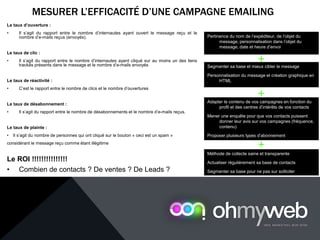 MESURER L’EFFICACITÉ D’UNE CAMPAGNE EMAILING
Le taux d’ouverture :
• Il s’agit du rapport entre le nombre d’internautes ayant ouvert le message reçu et le
nombre d’e-mails reçus (envoyés).
Le taux de clic :
• Il s’agit du rapport entre le nombre d’internautes ayant cliqué sur au moins un des liens
trackés présents dans le message et le nombre d’e-mails envoyés
Le taux de réactivité :
• C’est le rapport entre le nombre de clics et le nombre d’ouvertures
Le taux de désabonnement :
• Il s’agit du rapport entre le nombre de désabonnements et le nombre d’e-mails reçus.
Le taux de plainte :
• Il s’agit du nombre de personnes qui ont cliqué sur le bouton « ceci est un spam »
considérant le message reçu comme étant illégitime
Le ROI !!!!!!!!!!!!!!!
• Combien de contacts ? De ventes ? De Leads ?
Pertinence du nom de l’expéditeur, de l’objet du
message, personnalisation dans l’objet du
message, date et heure d’envoi
Segmenter sa base et mieux cibler le message
Personnalisation du message et création graphique en
HTML
Adapter le contenu de vos campagnes en fonction du
profil et des centres d’intérêts de vos contacts
Mener une enquête pour que vos contacts puissent
donner leur avis sur vos campagnes (fréquence,
contenu)
Proposer plusieurs types d’abonnement
+
+
Méthode de collecte saine et transparente
Actualiser régulièrement sa base de contacts
Segmenter sa base pour ne pas sur solliciter
+
 