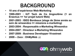 • 10 ans d’expérience Web-Marketing
• 1999-2001 : IUT Tech de Co Angoulême (1 an
Erasmus => 1er projet tutoré Web)
• 2001-2003 : ISEG Bordeaux (stage de 2ème année au
sein de wineandco => missions e-marketing)
• 2003-2004 : Responsable e-Marketing Wineandco
• 2004-2007 : Directeur e-Marketing Wineandco
• 2007-2009 : Business Developper Vivastreet
• 2009 – 2xxx : OhMyWeb ;-)
BACKGROUND
 
