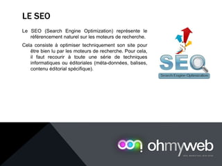 LE SEO
Le SEO (Search Engine Optimization) représente le
référencement naturel sur les moteurs de recherche.
Cela consiste à optimiser techniquement son site pour
être bien lu par les moteurs de recherche. Pour cela,
il faut recourir à toute une série de techniques
informatiques ou éditoriales (méta-données, balises,
contenu éditorial spécifique).
 