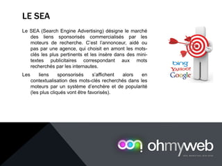 LE SEA
Le SEA (Search Engine Advertising) désigne le marché
des liens sponsorisés commercialisés par les
moteurs de recherche. C’est l’annonceur, aidé ou
pas par une agence, qui choisit en amont les mots-
clés les plus pertinents et les insère dans des mini-
textes publicitaires correspondant aux mots
recherchés par les internautes.
Les liens sponsorisés s’affichent alors en
contextualisation des mots-clés recherchés dans les
moteurs par un système d’enchère et de popularité
(les plus cliqués vont être favorisés).
 