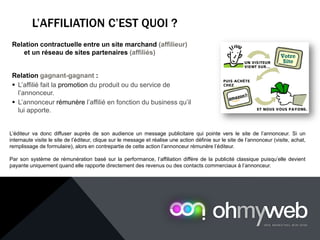 L’AFFILIATION C’EST QUOI ?
Relation contractuelle entre un site marchand (affilieur)
et un réseau de sites partenaires (affiliés)
Relation gagnant-gagnant :
 L’affilié fait la promotion du produit ou du service de
l’annonceur.
 L’annonceur rémunère l’affilié en fonction du business qu’il
lui apporte.
L’éditeur va donc diffuser auprès de son audience un message publicitaire qui pointe vers le site de l’annonceur. Si un
internaute visite le site de l’éditeur, clique sur le message et réalise une action définie sur le site de l’annonceur (visite, achat,
remplissage de formulaire), alors en contrepartie de cette action l’annonceur rémunère l’éditeur.
Par son système de rémunération basé sur la performance, l’affiliation diffère de la publicité classique puisqu’elle devient
payante uniquement quand elle rapporte directement des revenus ou des contacts commerciaux à l’annonceur.
 