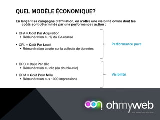 QUEL MODÈLE ÉCONOMIQUE?
En lançant sa campagne d’affiliation, on s’offre une visibilité online dont les
coûts sont déterminés par une performance / action :
 CPA = Coût Par Acquisition
 Rémunération au % du CA réalisé
 CPL = Coût Par Lead
 Rémunération basée sur la collecte de données
 CPC = Coût Par Clic
 Rémunération au clic (ou double-clic)
 CPM = Coût Pour Mille
 Rémunération aux 1000 impressions
Performance pure
Visibilité
 