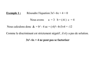 Exemple 1 : Résoudre l'équation 3x²- 6x + 4 = 0
Nous avons a = 3 b = (-6 ) c = 4
Nous calculons donc ∆ = b² - 4 ac = (-6)²- 4×3×4 = -12
Comme le discriminant est strictement négatif , il n'y a pas de solution.
3x²- 6x + 4 ne peut pas se factoriser
 