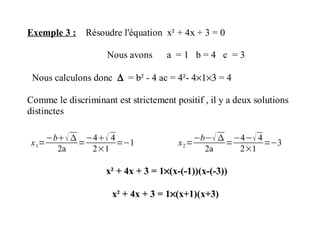 Exemple 3 : Résoudre l'équation x² + 4x + 3 = 0
Nous avons a = 1 b = 4 c = 3
Nous calculons donc ∆ = b² - 4 ac = 4²- 4×1×3 = 4
Comme le discriminant est strictement positif , il y a deux solutions
distinctes
x1=
−b 
2a
=
−4 4
2×1
=−1 x2=
−b− 
2a
=
−4− 4
2×1
=−3
x² + 4x + 3 = 1×(x-(-1))(x-(-3))
x² + 4x + 3 = 1×(x+1)(x+3)
 