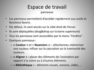 Espace de travail 
panneaux 
• Les panneaux permettent d’accéder rapidement aux outils et 
fonctions favoris. 
• Par défaut, ils sont ancrés sur le côté droit de l’écran 
• Ils sont déplaçables (drag&drop sur la barre supérieure) 
• Tous les panneaux sont accessibles par le menu "Fenêtre". 
• Quelques panneaux : 
– « Couleur » et « Nuanciers » : sélectionner, mémoriser 
une couleur, influer sur la saturation ou la luminosité des 
couleurs. 
– « Aligner » : placer des éléments de l'animation par 
rapport à la scène ou à d'autres éléments. 
– « Bibliothèque » : éléments visuels, sonores, vidéo, … 
10 
 