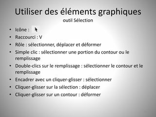 Utiliser des éléments graphiques 
outil Sélection 
• Icône : 
• Raccourci : V 
• Rôle : sélectionner, déplacer et déformer 
• Simple clic : sélectionner une portion du contour ou le 
remplissage 
• Double-clics sur le remplissage : sélectionner le contour et le 
remplissage 
• Encadrer avec un cliquer-glisser : sélectionner 
• Cliquer-glisser sur la sélection : déplacer 
• Cliquer-glisser sur un contour : déformer 
14 
 