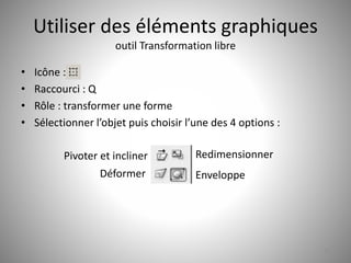 Utiliser des éléments graphiques 
outil Transformation libre 
• Icône : 
• Raccourci : Q 
• Rôle : transformer une forme 
• Sélectionner l’objet puis choisir l’une des 4 options : 
17 
Pivoter et incliner 
Déformer 
Redimensionner 
Enveloppe 
 
