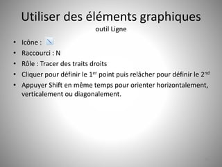 Utiliser des éléments graphiques 
outil Ligne 
• Icône : 
• Raccourci : N 
• Rôle : Tracer des traits droits 
• Cliquer pour définir le 1er point puis relâcher pour définir le 2nd 
• Appuyer Shift en même temps pour orienter horizontalement, 
verticalement ou diagonalement. 
19 
 