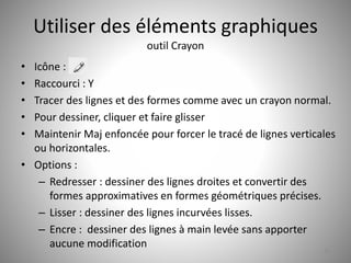 Utiliser des éléments graphiques 
outil Crayon 
• Icône : 
• Raccourci : Y 
• Tracer des lignes et des formes comme avec un crayon normal. 
• Pour dessiner, cliquer et faire glisser 
• Maintenir Maj enfoncée pour forcer le tracé de lignes verticales 
ou horizontales. 
• Options : 
– Redresser : dessiner des lignes droites et convertir des 
formes approximatives en formes géométriques précises. 
– Lisser : dessiner des lignes incurvées lisses. 
– Encre : dessiner des lignes à main levée sans apporter 
aucune modification 
20 
 