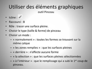 Utiliser des éléments graphiques 
outil Pinceau 
• Icône : 
• Raccourci : B 
• Rôle : tracer une surface pleine. 
• Choisir le type (taille & forme) de pinceau 
• Choisir un mode : 
– « normalement » : toutes les formes se trouvant sur la 
même calque 
– « les zones remplies » : que les surfaces pleines 
– « derrière » : n’affecte aucune forme 
– « la sélection » : que les surfaces pleines sélectionnées 
– « à l’intérieur » : que le remplissage qui a subi le 1er coup de 
pinceau. 22 
 