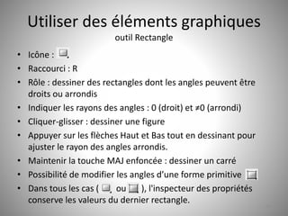 Utiliser des éléments graphiques 
outil Rectangle 
• Icône : 
• Raccourci : R 
• Rôle : dessiner des rectangles dont les angles peuvent être 
droits ou arrondis 
• Indiquer les rayons des angles : 0 (droit) et ≠0 (arrondi) 
• Cliquer-glisser : dessiner une figure 
• Appuyer sur les flèches Haut et Bas tout en dessinant pour 
ajuster le rayon des angles arrondis. 
• Maintenir la touche MAJ enfoncée : dessiner un carré 
• Possibilité de modifier les angles d’une forme primitive 
• Dans tous les cas ( ou ), l'inspecteur des propriétés 
conserve les valeurs du dernier rectangle. 
23 
 