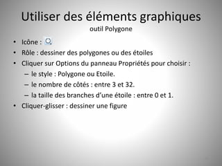 Utiliser des éléments graphiques 
outil Polygone 
• Icône : 
• Rôle : dessiner des polygones ou des étoiles 
• Cliquer sur Options du panneau Propriétés pour choisir : 
– le style : Polygone ou Etoile. 
– le nombre de côtés : entre 3 et 32. 
– la taille des branches d’une étoile : entre 0 et 1. 
• Cliquer-glisser : dessiner une figure 
25 
 