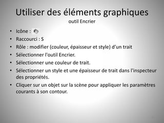 Utiliser des éléments graphiques 
outil Encrier 
• Icône : 
• Raccourci : S 
• Rôle : modifier (couleur, épaisseur et style) d’un trait 
• Sélectionner l'outil Encrier. 
• Sélectionner une couleur de trait. 
• Sélectionner un style et une épaisseur de trait dans l'inspecteur 
des propriétés. 
• Cliquer sur un objet sur la scène pour appliquer les paramètres 
courants à son contour. 
26 
 