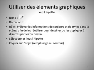 Utiliser des éléments graphiques 
outil Pipette 
• Icône : 
• Raccourci : I 
• Rôle : Prélever les informations de couleurs et de styles dans la 
scène, afin de les réutiliser pour dessiner ou les appliquer à 
d'autres parties du dessin. 
• Sélectionner l'outil Pipette 
• Cliquer sur l’objet (remplissage ou contour) 
28 
 