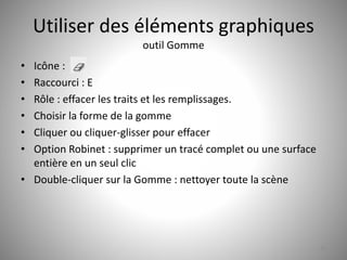 Utiliser des éléments graphiques 
outil Gomme 
• Icône : 
• Raccourci : E 
• Rôle : effacer les traits et les remplissages. 
• Choisir la forme de la gomme 
• Cliquer ou cliquer-glisser pour effacer 
• Option Robinet : supprimer un tracé complet ou une surface 
entière en un seul clic 
• Double-cliquer sur la Gomme : nettoyer toute la scène 
29 
 