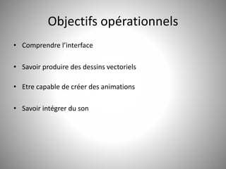 Objectifs opérationnels 
• Comprendre l’interface 
• Savoir produire des dessins vectoriels 
• Etre capable de créer des animations 
• Savoir intégrer du son 
3 
 