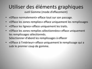 Utiliser des éléments graphiques 
outil Gomme (mode d’effacement) 
• «Efface normalement» efface tout sur son passage. 
• «Efface les zones remplies» efface uniquement les remplissages 
• «Efface les lignes» efface uniquement les traits. 
• «Efface les zones remplies sélectionnées» efface uniquement 
les remplissages sélectionnés. 
Sélectionner d’abord les remplissages à effacer 
• «Efface à l’intérieur» efface uniquement le remplissage qui a 
subi le premier coup de gomme. 
30 
 