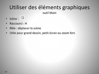 Utiliser des éléments graphiques 
outil Main 
• Icône : 
• Raccourci : H 
• Rôle : déplacer la scène 
• Utile pour grand dessin, petit écran ou zoom fort. 
32 
tp3 
 