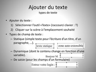 Ajouter du texte 
types de texte 
• Ajouter du texte : 
1) Sélectionner l’outil «Texte» (raccourci clavier : T) 
2) Cliquer sur la scène à l’emplacement souhaité 
• Types de champ de texte : 
– Statique (simple texte pour l’écriture d’un titre, d’un 
paragraphe, …). 
– Dynamique (dont le contenu change en fonction d’une 
variable). 
– De saisie (pour les champs d’un formulaire) 
33 
 