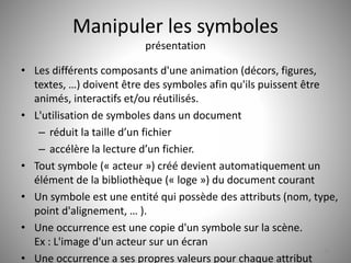 Manipuler les symboles 
présentation 
• Les différents composants d'une animation (décors, figures, 
textes, …) doivent être des symboles afin qu'ils puissent être 
animés, interactifs et/ou réutilisés. 
• L'utilisation de symboles dans un document 
– réduit la taille d’un fichier 
– accélère la lecture d’un fichier. 
• Tout symbole (« acteur ») créé devient automatiquement un 
élément de la bibliothèque (« loge ») du document courant 
• Un symbole est une entité qui possède des attributs (nom, type, 
point d'alignement, … ). 
• Une occurrence est une copie d'un symbole sur la scène. 
Ex : L'image d'un acteur sur un écran 
• Une occurrence a ses propres valeurs pour chaque attribut 
35 
 