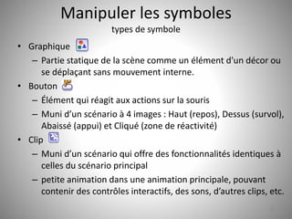 Manipuler les symboles 
types de symbole 
• Graphique 
– Partie statique de la scène comme un élément d'un décor ou 
se déplaçant sans mouvement interne. 
• Bouton 
– Élément qui réagit aux actions sur la souris 
– Muni d’un scénario à 4 images : Haut (repos), Dessus (survol), 
Abaissé (appui) et Cliqué (zone de réactivité) 
• Clip 
– Muni d’un scénario qui offre des fonctionnalités identiques à 
celles du scénario principal 
– petite animation dans une animation principale, pouvant 
contenir des contrôles interactifs, des sons, d’autres clips, etc. 
36 
 