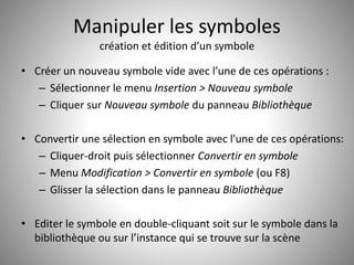 Manipuler les symboles 
création et édition d’un symbole 
• Créer un nouveau symbole vide avec l’une de ces opérations : 
– Sélectionner le menu Insertion > Nouveau symbole 
– Cliquer sur Nouveau symbole du panneau Bibliothèque 
• Convertir une sélection en symbole avec l'une de ces opérations: 
– Cliquer-droit puis sélectionner Convertir en symbole 
– Menu Modification > Convertir en symbole (ou F8) 
– Glisser la sélection dans le panneau Bibliothèque 
• Editer le symbole en double-cliquant soit sur le symbole dans la 
bibliothèque ou sur l’instance qui se trouve sur la scène 
37 
 