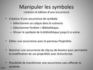 Manipuler les symboles 
création et édition d’une occurrence 
• Création d’une occurrence de symbole 
– Sélectionner un calque dans le scénario 
– Sélectionner Fenêtre > Bibliothèque. 
– Glisser le symbole de la bibliothèque jusqu’à la scène. 
• Éditer une occurrence avec le panneau Propriétés 
• Nommer une occurrence de clip ou de bouton pour permettre 
la modification de ses propriétés avec ActionScript. 
• Possibilité de transformer une occurrence sans affecter le 
symbole. 38 
Tp5&6 
 