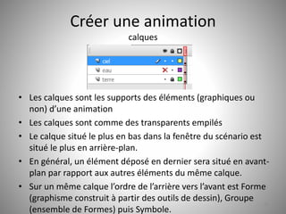 Créer une animation 
calques 
• Les calques sont les supports des éléments (graphiques ou 
non) d’une animation 
• Les calques sont comme des transparents empilés 
• Le calque situé le plus en bas dans la fenêtre du scénario est 
situé le plus en arrière-plan. 
• En général, un élément déposé en dernier sera situé en avant-plan 
par rapport aux autres éléments du même calque. 
• Sur un même calque l’ordre de l’arrière vers l’avant est Forme 
(graphisme construit à partir des outils de dessin), Groupe 
(ensemble de Formes) puis Symbole. 
42 
 