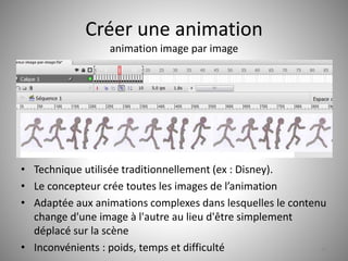 Créer une animation 
animation image par image 
• Technique utilisée traditionnellement (ex : Disney). 
• Le concepteur crée toutes les images de l’animation 
• Adaptée aux animations complexes dans lesquelles le contenu 
change d'une image à l'autre au lieu d'être simplement 
déplacé sur la scène 
• Inconvénients : poids, temps et difficulté 44 
 