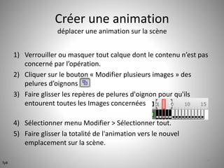 Créer une animation 
déplacer une animation sur la scène 
1) Verrouiller ou masquer tout calque dont le contenu n’est pas 
concerné par l’opération. 
2) Cliquer sur le bouton « Modifier plusieurs images » des 
pelures d’oignons 
3) Faire glisser les repères de pelures d'oignon pour qu'ils 
entourent toutes les Images concernées 
4) Sélectionner menu Modifier > Sélectionner tout. 
5) Faire glisser la totalité de l'animation vers le nouvel 
emplacement sur la scène. 
46 
Tp8 
 